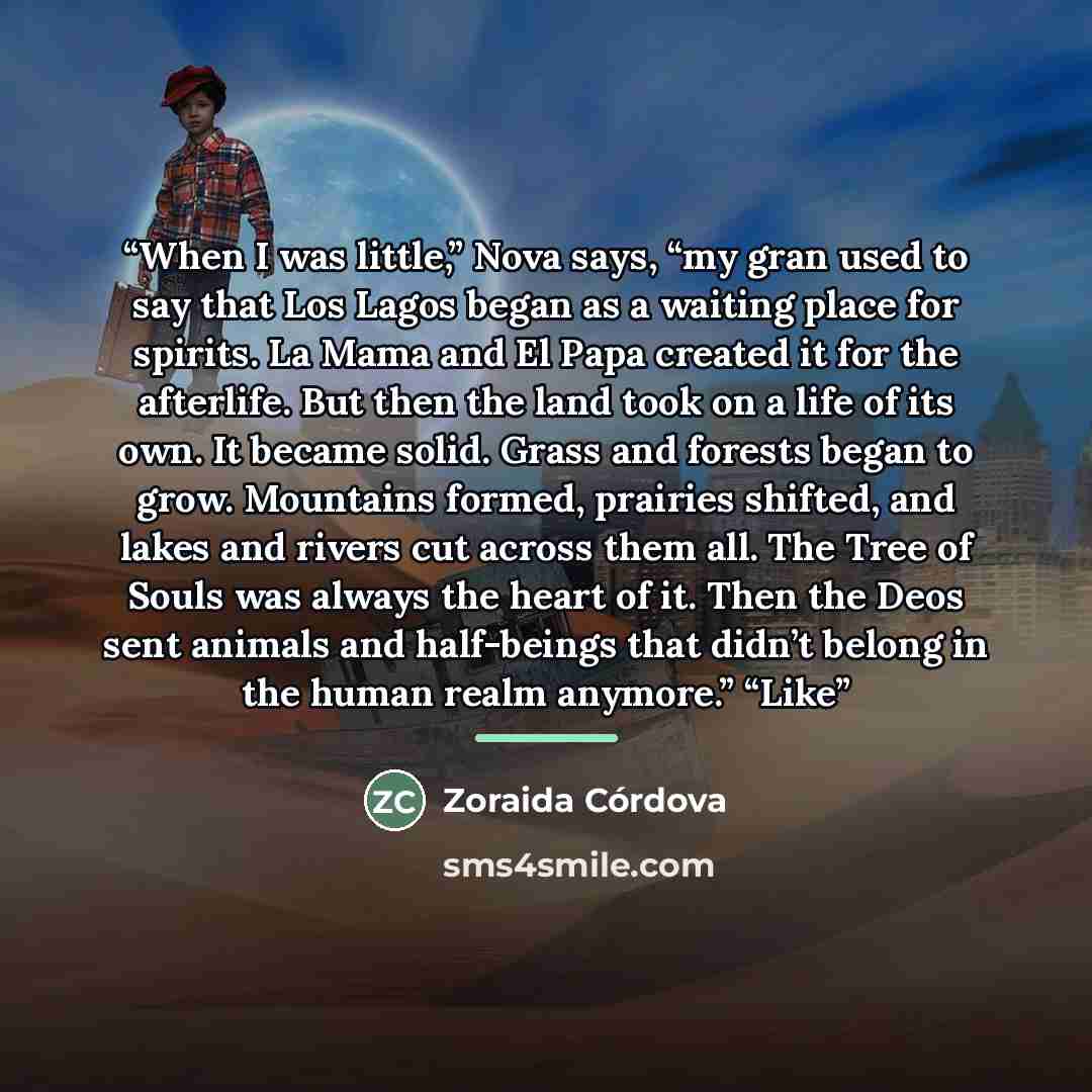 “When I was little,” Nova says, “my gran used to say that Los Lagos began as a waiting place for spirits. La Mama and El Papa created it for the afterlife. But then the land took on a life of its own. It became solid. Grass and forests began to grow. Mountains formed, prairies shifted, and lakes…” quote by Zoraida Córdova