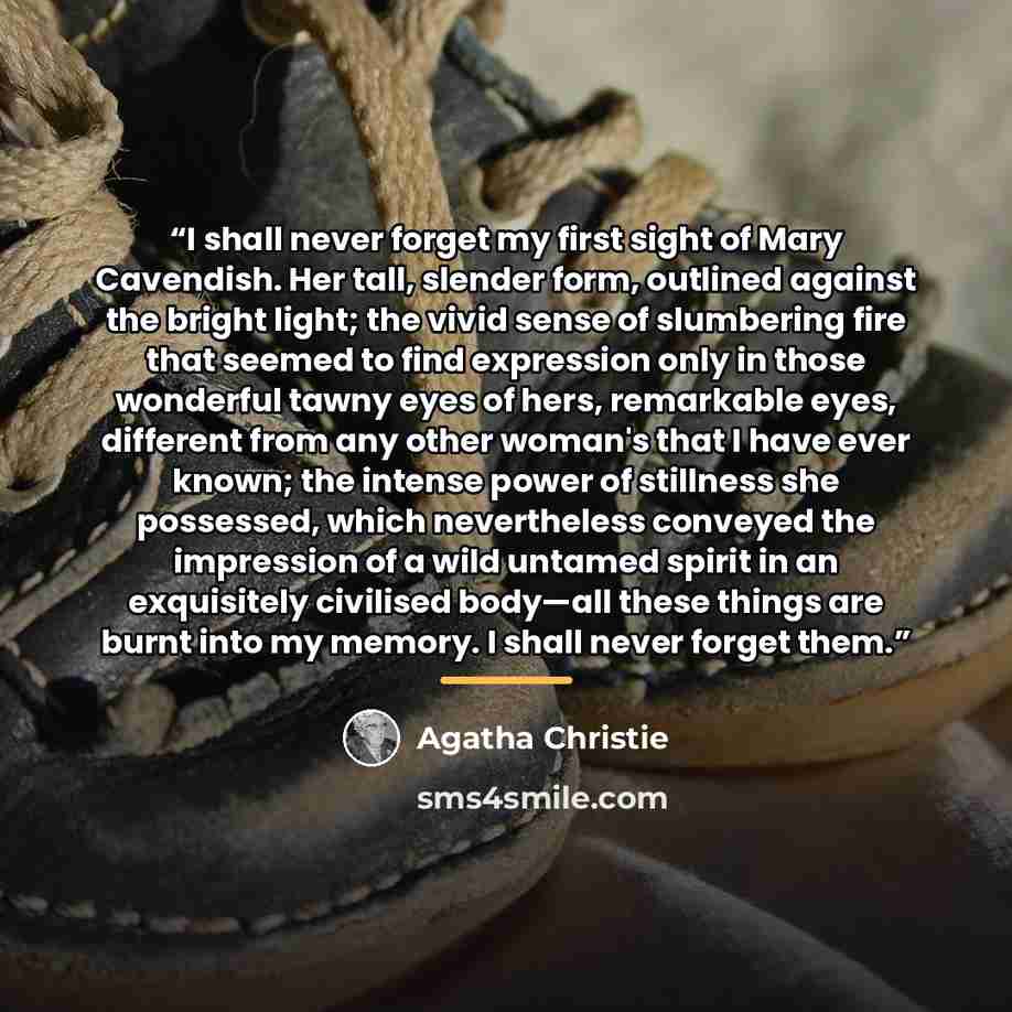 “I shall never forget my first sight of Mary Cavendish. Her tall, slender form, outlined against the bright light; the vivid sense of slumbering fire that seemed to find expression only in those wonderful tawny eyes of hers, remarkable eyes, different from any other woman's that I have ever known…” quote by Agatha Christie