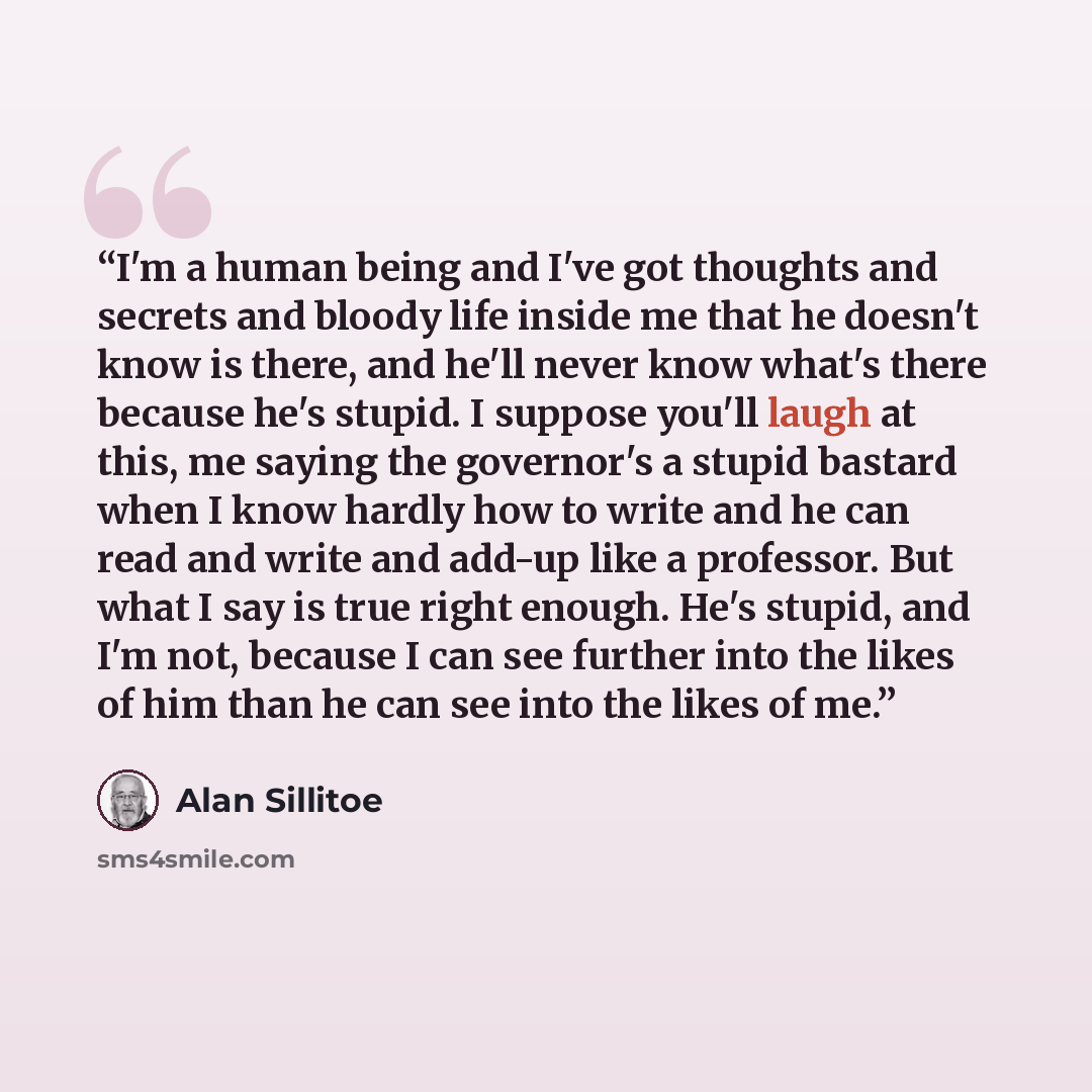 “I'm a human being and I've got thoughts and secrets and bloody life inside me that he doesn't know is there, and he'll never know what's there because he's stupid. I suppose you'll laugh at this, me saying the governor's a stupid bastard when I know hardly how to write and he can read and write…” quote by Alan Sillitoe