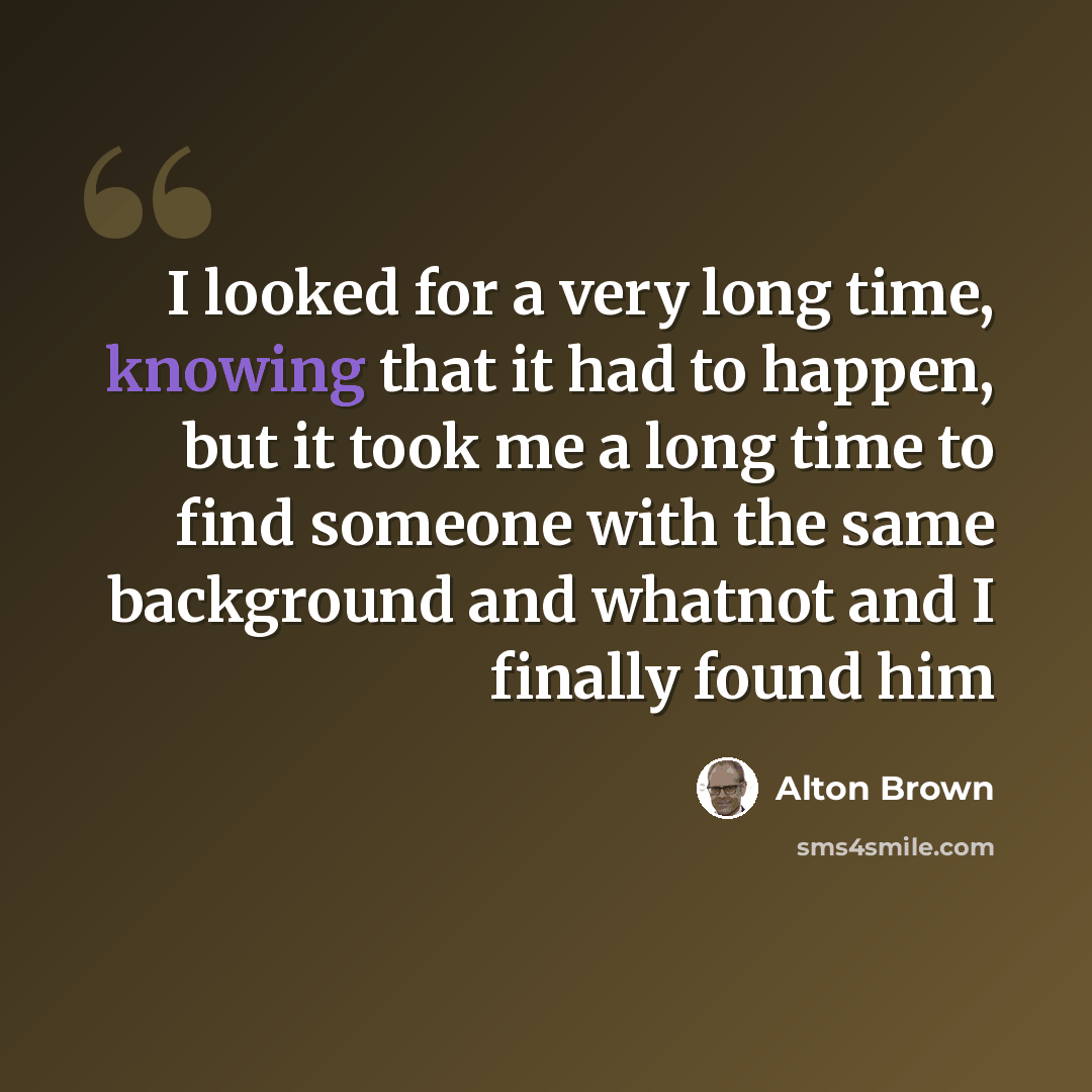 “I looked for a very long time, knowing that it had to happen, but it took me a long time to find someone with the same background and whatnot and I finally found him” quote by Alton Brown