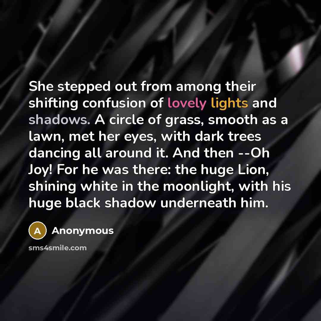 “She stepped out from among their shifting confusion of lovely lights and shadows. A circle of grass, smooth as a lawn, met her eyes, with dark trees dancing all around it. And then --Oh Joy! For he was there: the huge Lion, shining white in the moonlight, with his huge black shadow underneath him.” quote by Anonymous