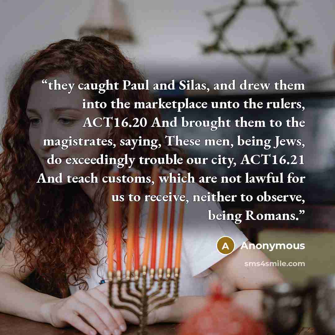 “they caught Paul and Silas, and drew them into the marketplace unto the rulers, ACT16.20 And brought them to the magistrates, saying, These men, being Jews, do exceedingly trouble our city, ACT16.21 And teach customs, which are not lawful for us to receive, neither to observe, being Romans.” quote by Anonymous