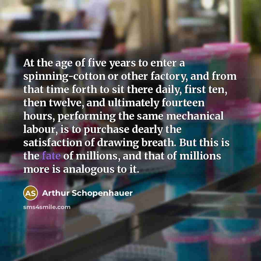 “At the age of five years to enter a spinning-cotton or other factory, and from that time forth to sit there daily, first ten, then twelve, and ultimately fourteen hours, performing the same mechanical labour, is to purchase dearly the satisfaction of drawing breath. But this is the fate of…” quote by Arthur Schopenhauer