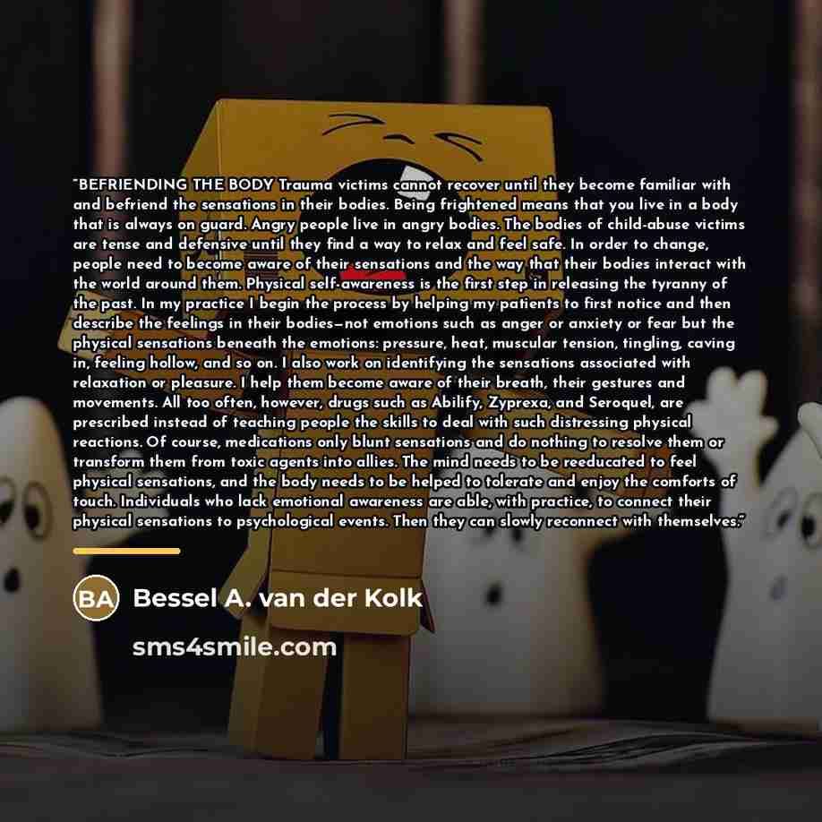 “BEFRIENDING THE BODY Trauma victims cannot recover until they become familiar with and befriend the sensations in their bodies. Being frightened means that you live in a body that is always on guard. Angry people live in angry bodies. The bodies of child-abuse victims are tense and defensive until…” quote by Bessel A. van der Kolk