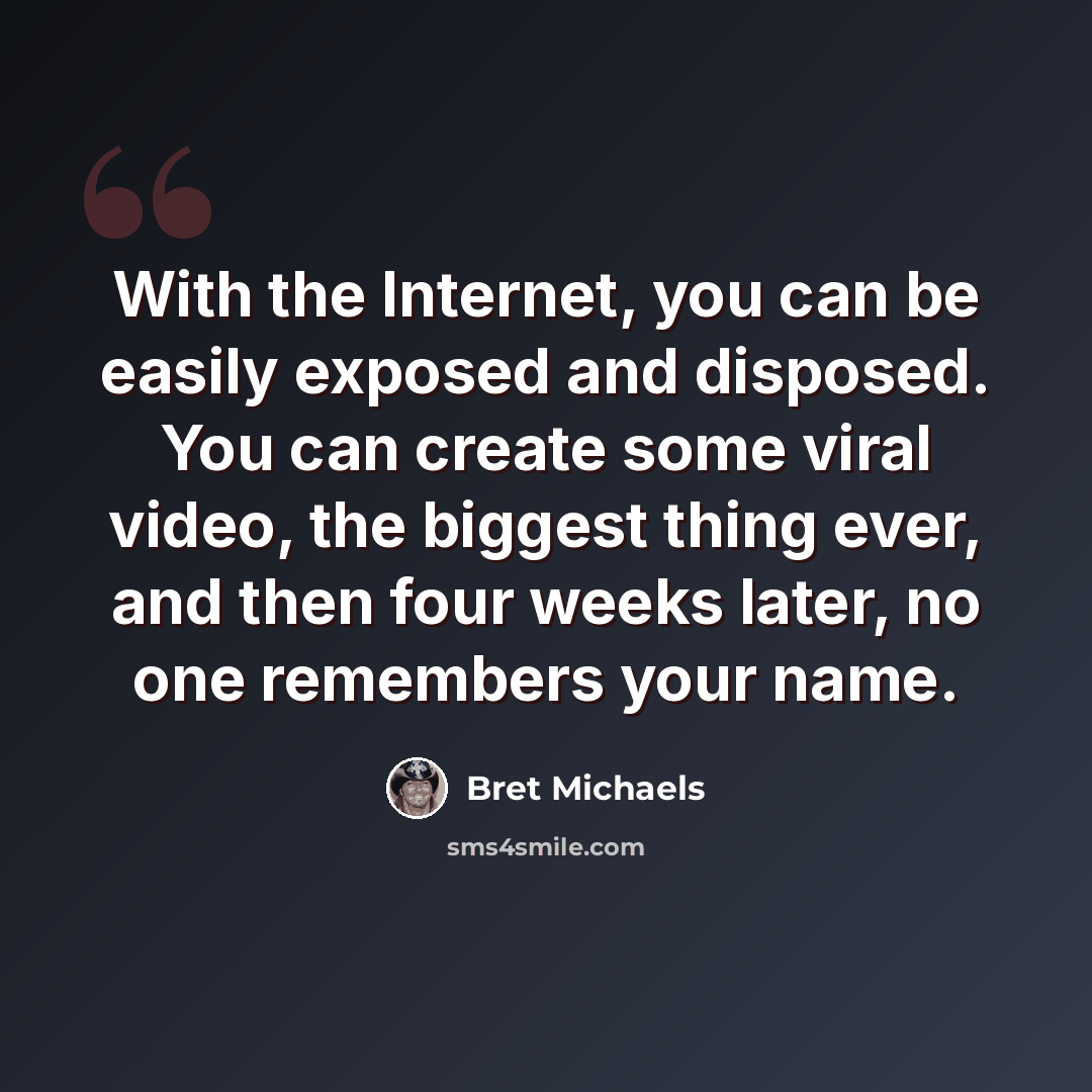 “With the Internet, you can be easily exposed and disposed. You can create some viral video, the biggest thing ever, and then four weeks later, no one remembers your name.” quote by Bret Michaels