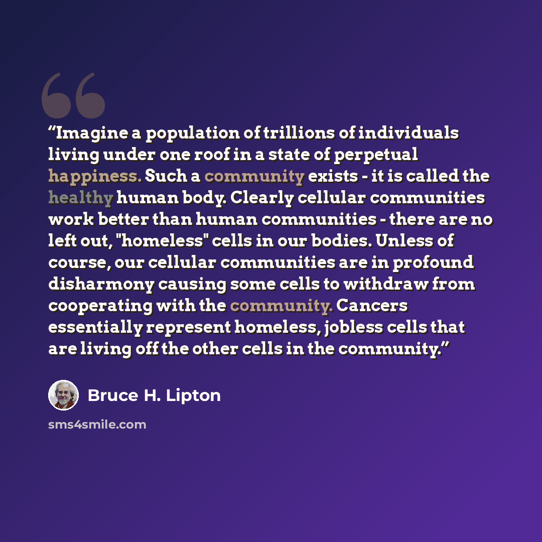 “Imagine a population of trillions of individuals living under one roof in a state of perpetual happiness. Such a community exists - it is called the healthy human body. Clearly cellular communities work better than human communities - there are no left out, "homeless" cells in our bodies. Unless…” quote by Bruce H. Lipton