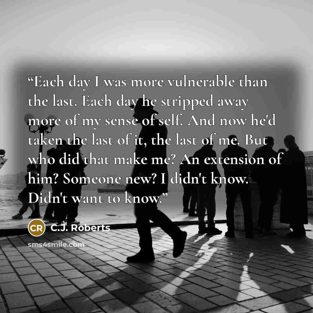“Each day I was more vulnerable than the last. Each day he stripped away more of my sense of self. And now he'd taken the last of it, the last of me. But who did that make me? An extension of him? Someone new? I didn't know. Didn't want to know.” quote by C.J. Roberts
