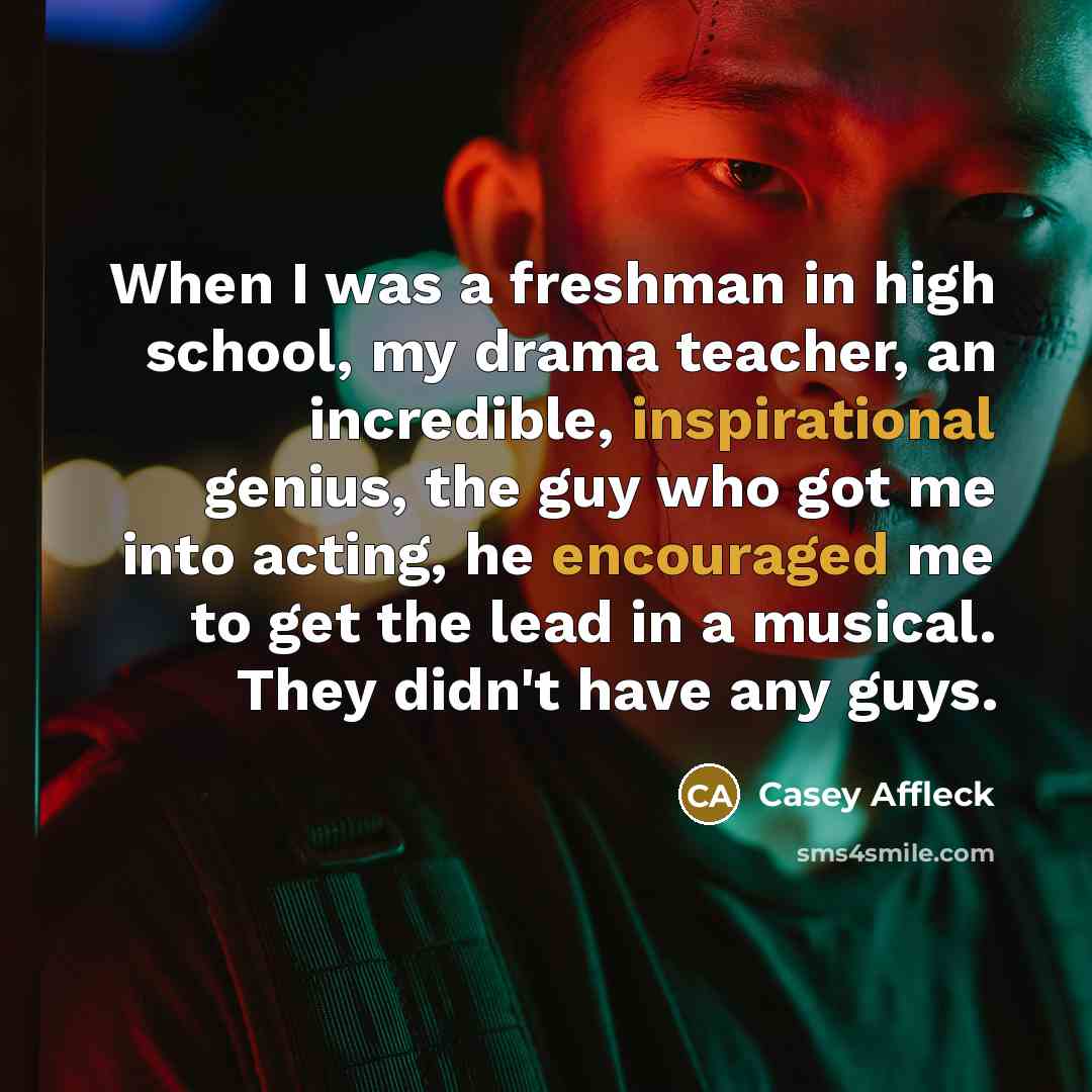 “When I was a freshman in high school, my drama teacher, an incredible, inspirational genius, the guy who got me into acting, he encouraged me to get the lead in a musical. They didn't have any guys.” quote by Casey Affleck