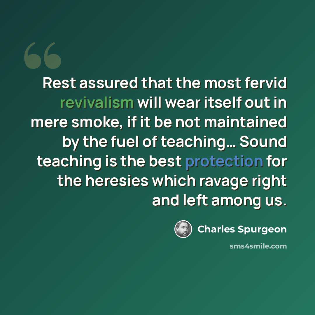 “Rest assured that the most fervid revivalism will wear itself out in mere smoke, if it be not maintained by the fuel of teaching… Sound teaching is the best protection for the heresies which ravage right and left among us.” quote by Charles Spurgeon