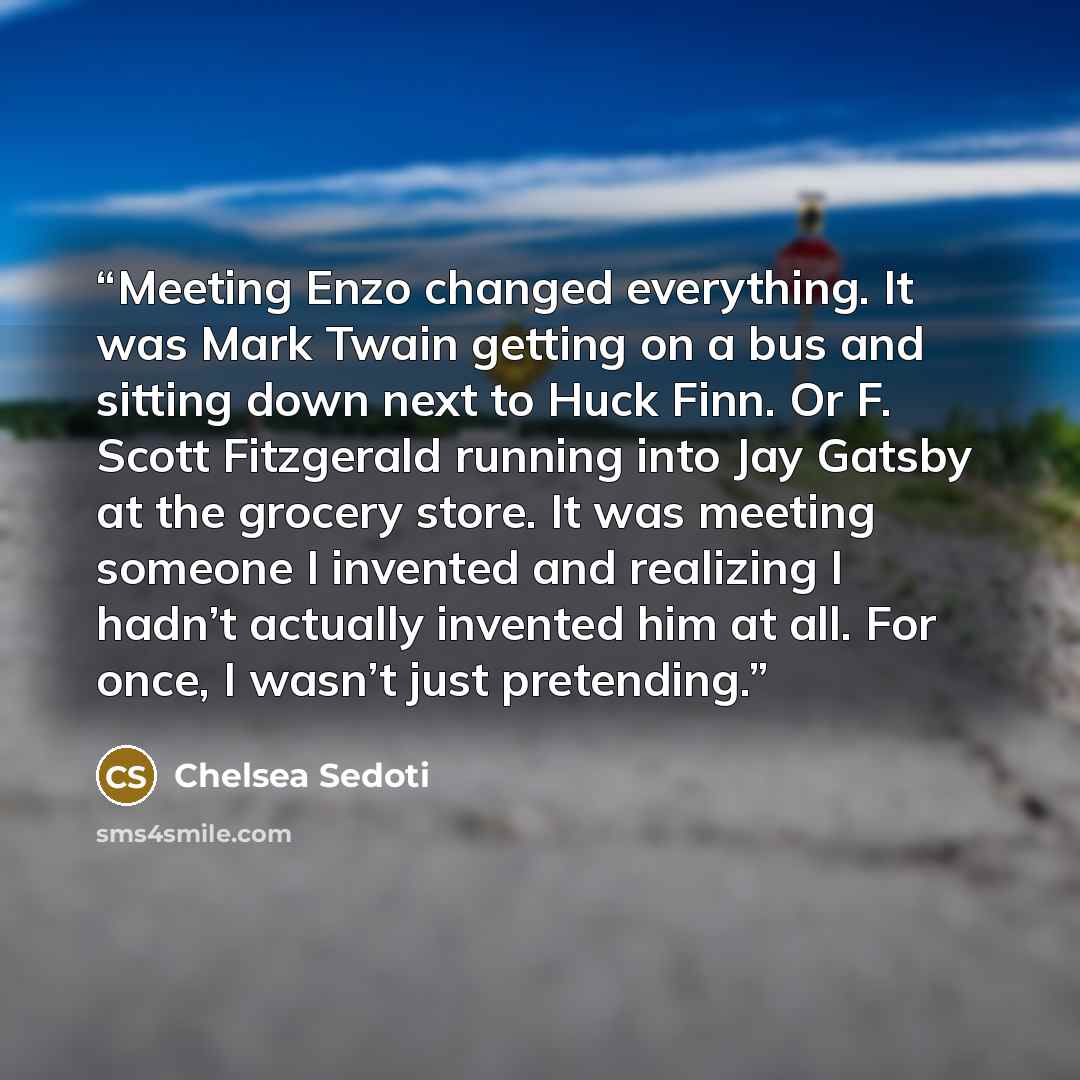 “Meeting Enzo changed everything. It was Mark Twain getting on a bus and sitting down next to Huck Finn. Or F. Scott Fitzgerald running into Jay Gatsby at the grocery store. It was meeting someone I invented and realizing I hadn’t actually invented him at all. For once, I wasn’t just pretending.” quote by Chelsea Sedoti