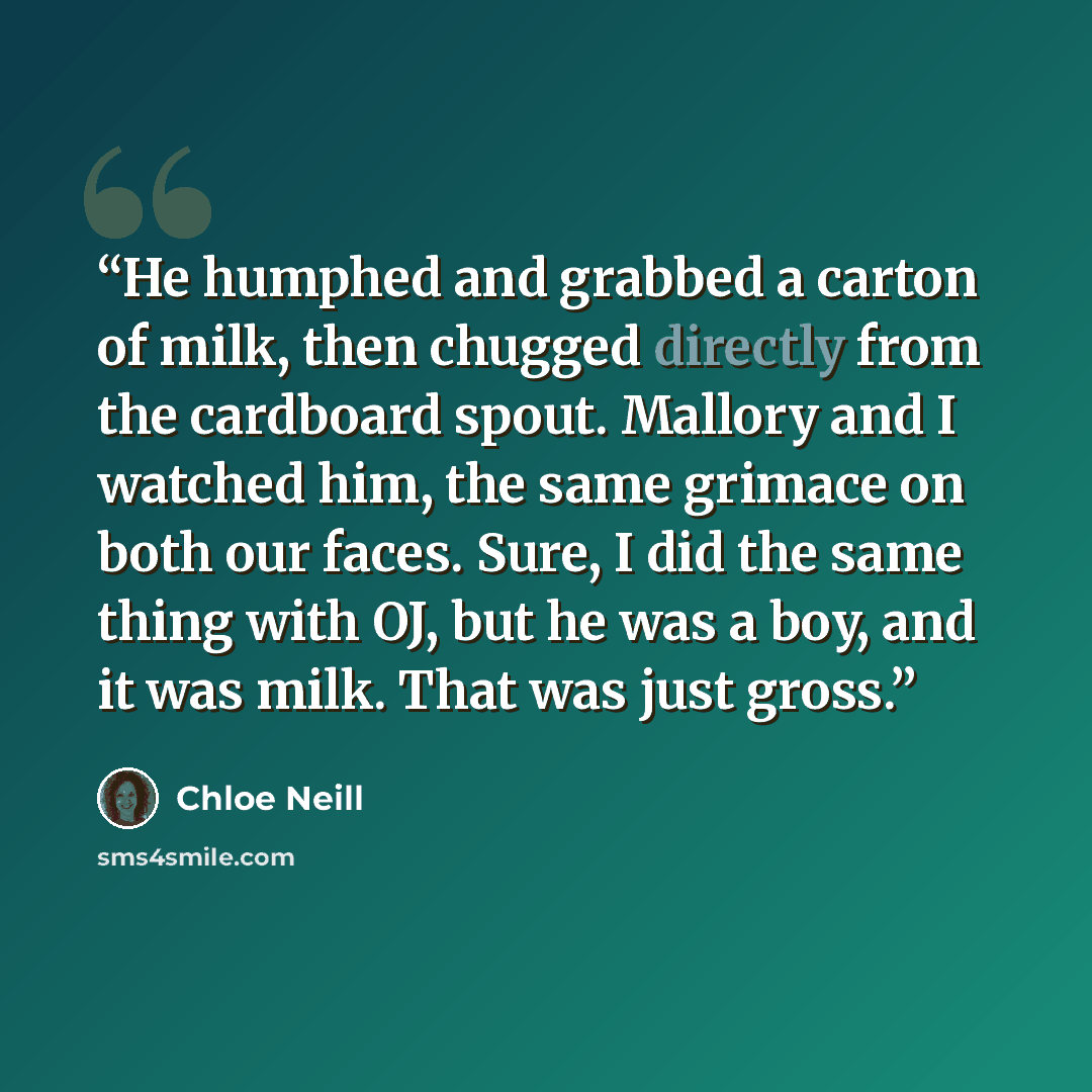 “He humphed and grabbed a carton of milk, then chugged directly from the cardboard spout. Mallory and I watched him, the same grimace on both our faces. Sure, I did the same thing with OJ, but he was a boy, and it was milk. That was just gross.” quote by Chloe Neill
