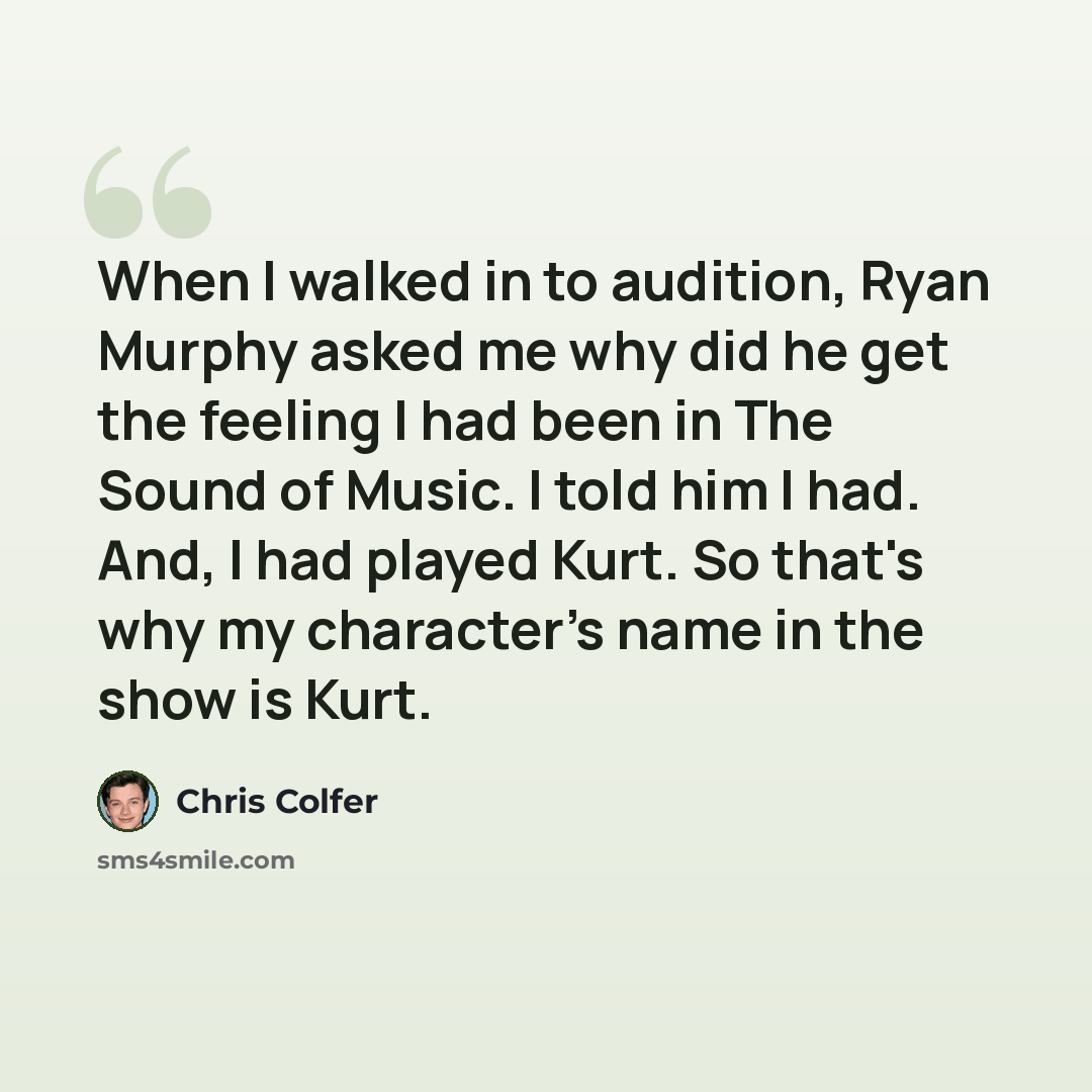 “When I walked in to audition, Ryan Murphy asked me why did he get the feeling I had been in The Sound of Music. I told him I had. And, I had played Kurt. So that's why my character's name in the show is Kurt.” quote by Chris Colfer