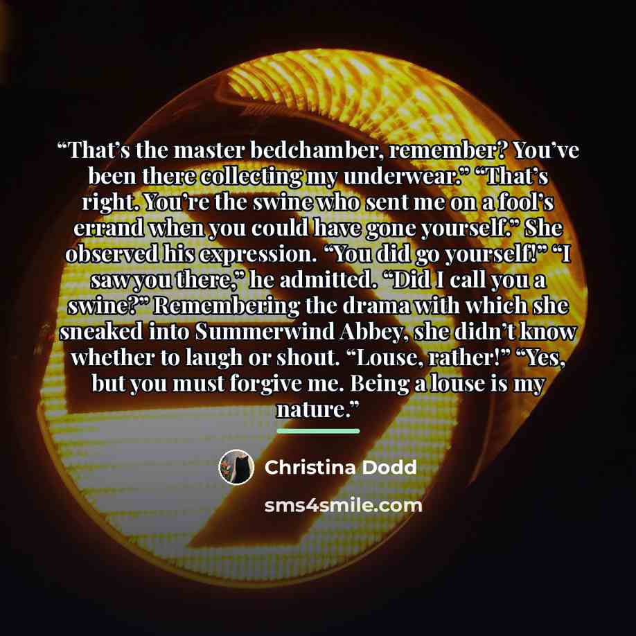 “That’s the master bedchamber, remember? You’ve been there collecting my underwear.” “That’s right. You’re the swine who sent me on a fool’s errand when you could have gone yourself.” She observed his expression. “You did go yourself!” “I saw you there,” he admitted. “Did I call you a swine?”…” quote by Christina Dodd