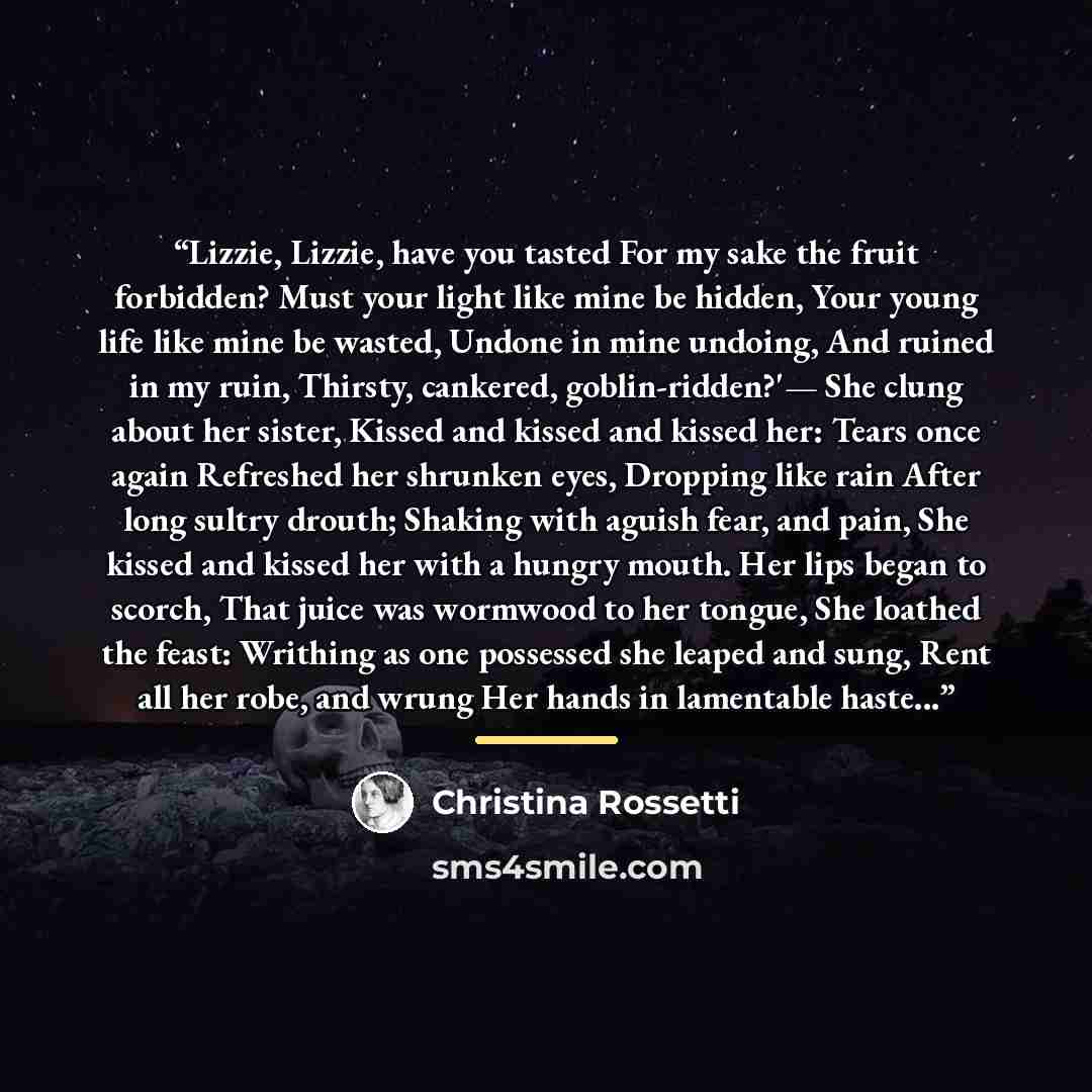 “Lizzie, Lizzie, have you tasted For my sake the fruit forbidden? Must your light like mine be hidden, Your young life like mine be wasted, Undone in mine undoing, And ruined in my ruin, Thirsty, cankered, goblin-ridden?'— She clung about her sister, Kissed and kissed and kissed her: Tears once…” quote by Christina Rossetti