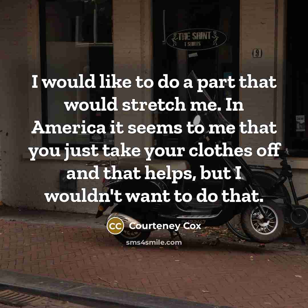 “I would like to do a part that would stretch me. In America it seems to me that you just take your clothes off and that helps, but I wouldn't want to do that.” quote by Courteney Cox