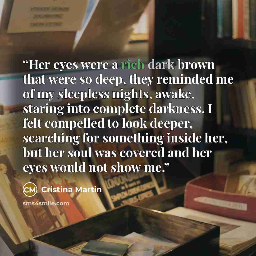 “Her eyes were a rich dark brown that were so deep, they reminded me of my sleepless nights, awake, staring into complete darkness. I felt compelled to look deeper, searching for something inside her, but her soul was covered and her eyes would not show me.” quote by Cristina Martin