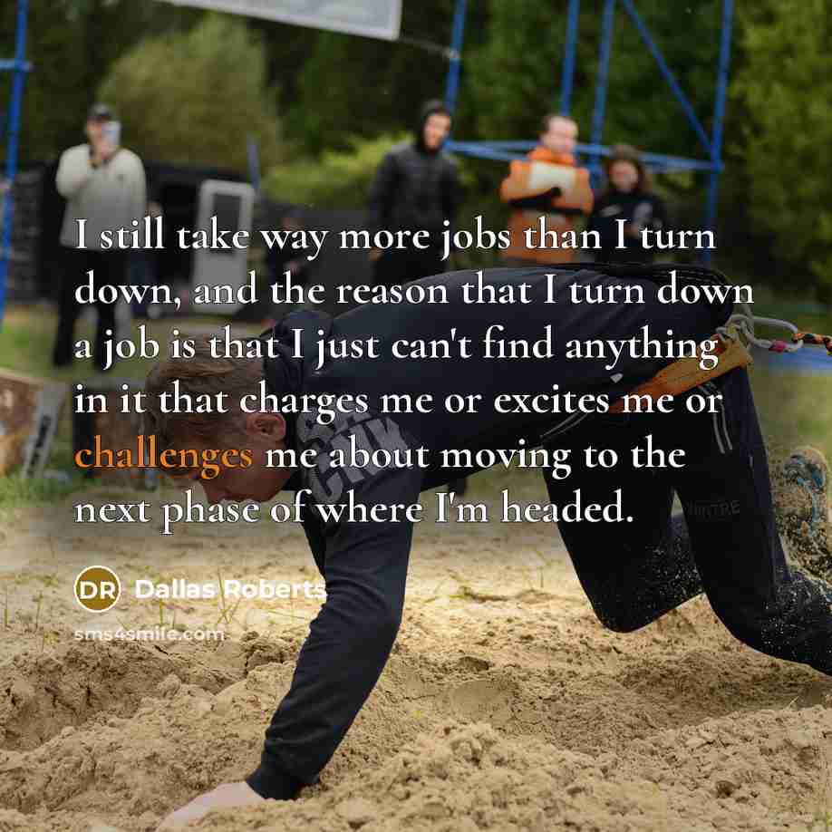 “I still take way more jobs than I turn down, and the reason that I turn down a job is that I just can't find anything in it that charges me or excites me or challenges me about moving to the next phase of where I'm headed.” quote by Dallas Roberts