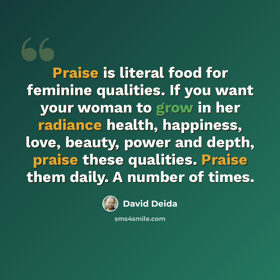“Praise is literal food for feminine qualities. If you want your woman to grow in her radiance health, happiness, love, beauty, power and depth, praise these qualities. Praise them daily. A number of times.” quote by David Deida