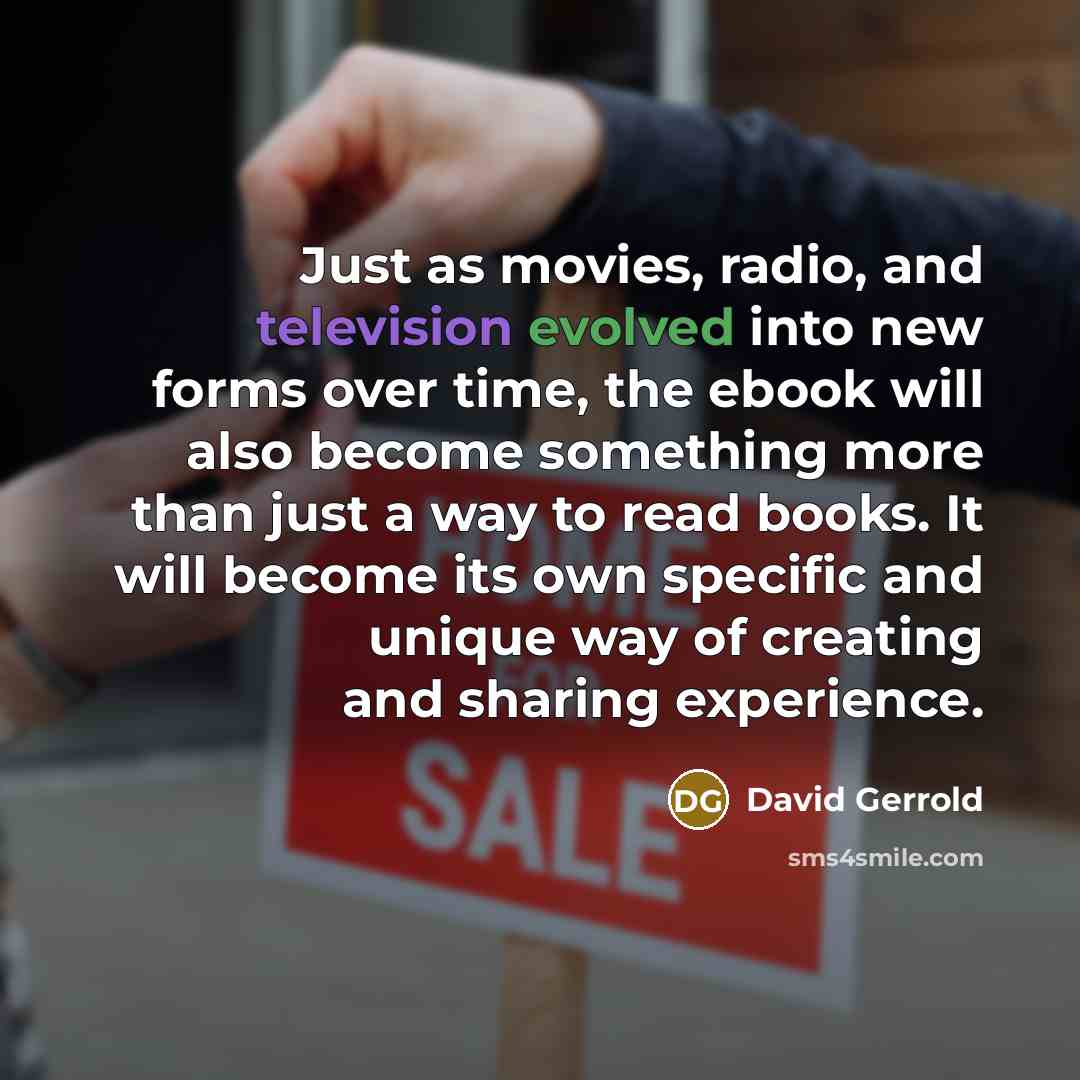 “Just as movies, radio, and television evolved into new forms over time, the ebook will also become something more than just a way to read books. It will become its own specific and unique way of creating and sharing experience.” quote by David Gerrold