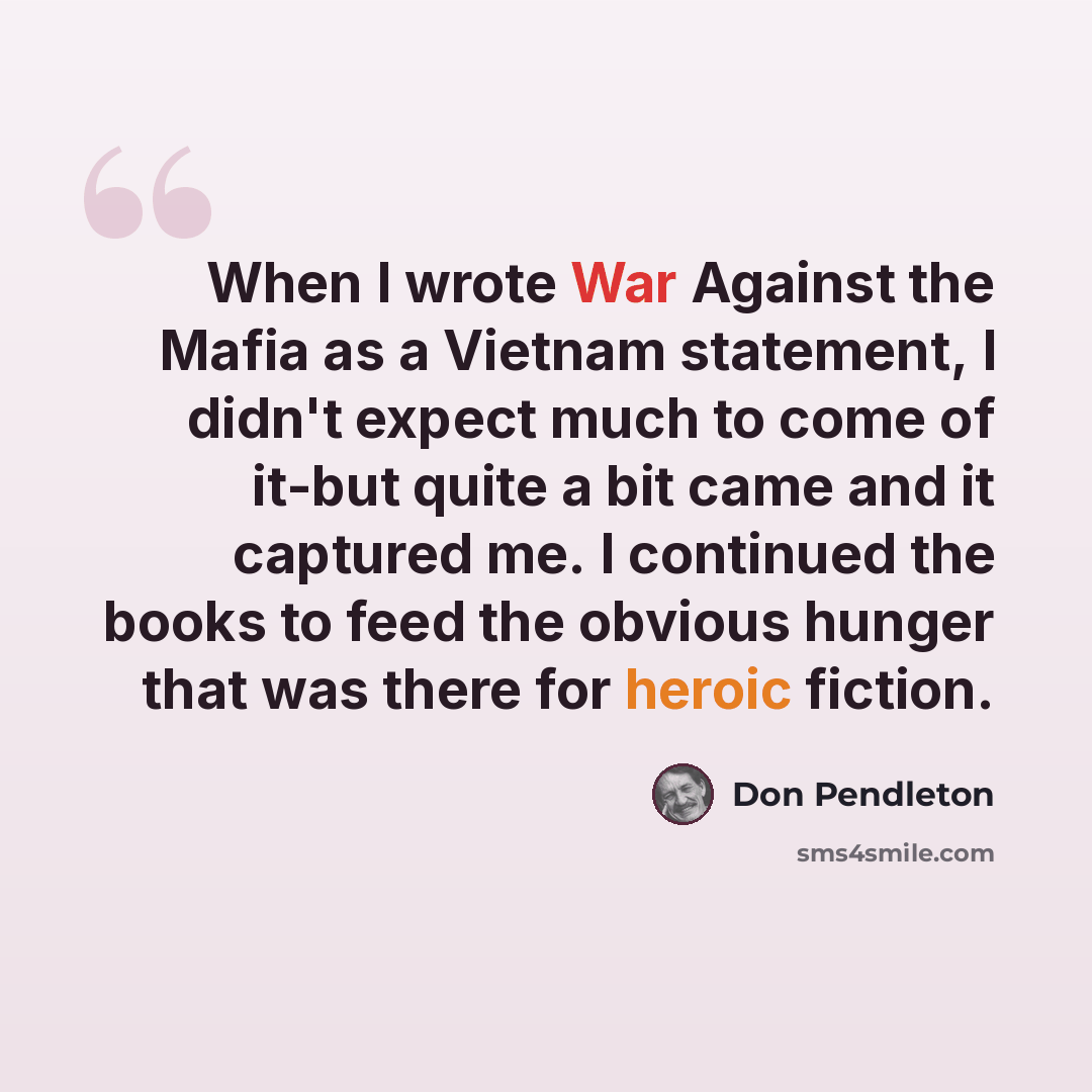 “When I wrote War Against the Mafia as a Vietnam statement, I didn't expect much to come of it-but quite a bit came and it captured me. I continued the books to feed the obvious hunger that was there for heroic fiction.” quote by Don Pendleton