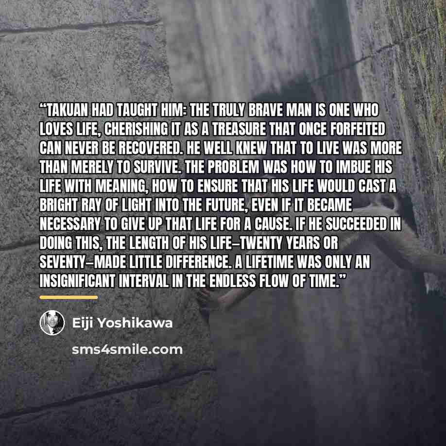 “Takuan had taught him: the truly brave man is one who loves life, cherishing it as a treasure that once forfeited can never be recovered. He well knew that to live was more than merely to survive. The problem was how to imbue his life with meaning, how to ensure that his life would cast a bright…” quote by Eiji Yoshikawa