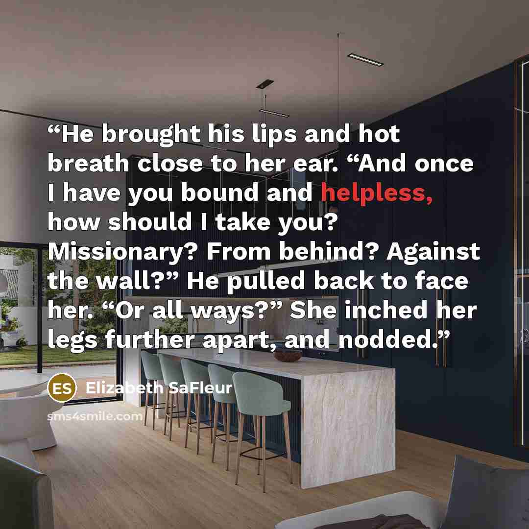 “He brought his lips and hot breath close to her ear. “And once I have you bound and helpless, how should I take you? Missionary? From behind? Against the wall?” He pulled back to face her. “Or all ways?” She inched her legs further apart, and nodded.” quote by Elizabeth SaFleur