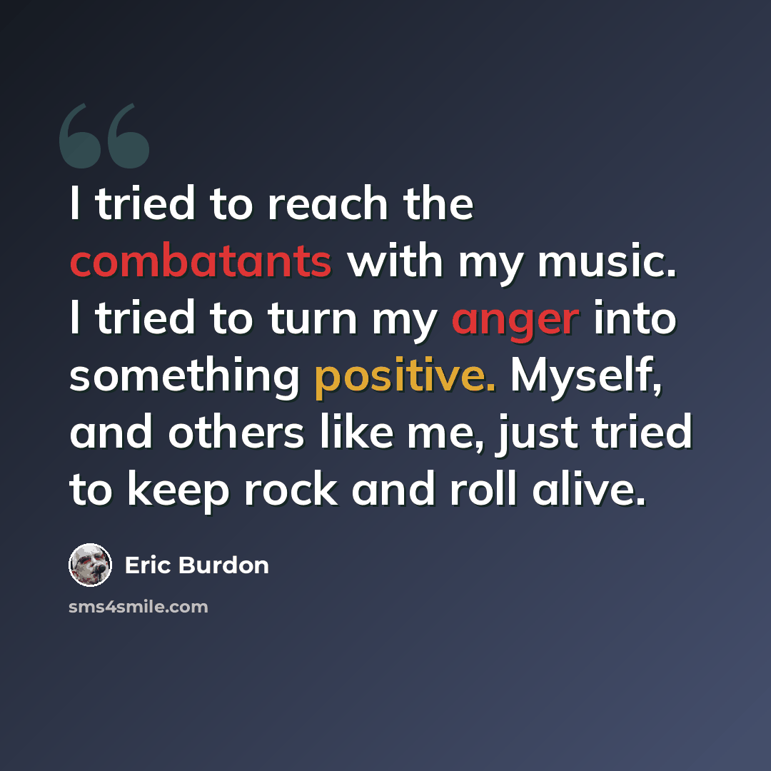 “I tried to reach the combatants with my music. I tried to turn my anger into something positive. Myself, and others like me, just tried to keep rock and roll alive.” quote by Eric Burdon