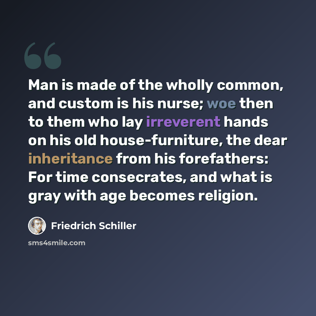“Man is made of the wholly common, and custom is his nurse; woe then to them who lay irreverent hands on his old house-furniture, the dear inheritance from his forefathers: For time consecrates, and what is gray with age becomes religion.” quote by Friedrich Schiller