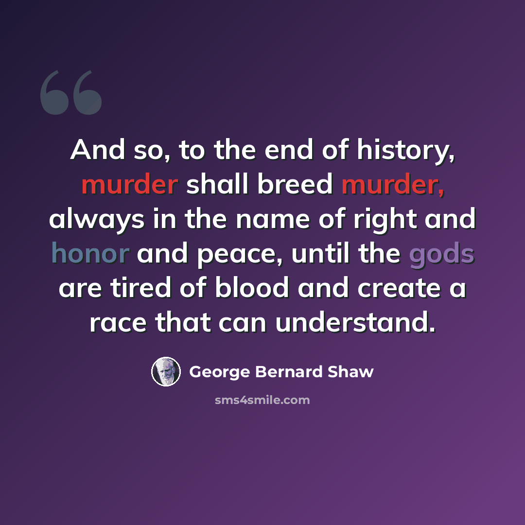 “And so, to the end of history, murder shall breed murder, always in the name of right and honor and peace, until the gods are tired of blood and create a race that can understand.” quote by George Bernard Shaw