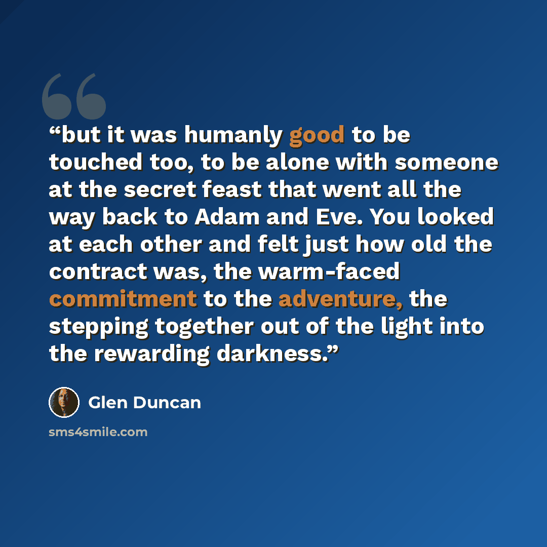 “but it was humanly good to be touched too, to be alone with someone at the secret feast that went all the way back to Adam and Eve. You looked at each other and felt just how old the contract was, the warm-faced commitment to the adventure, the stepping together out of the light into the rewarding…” quote by Glen Duncan