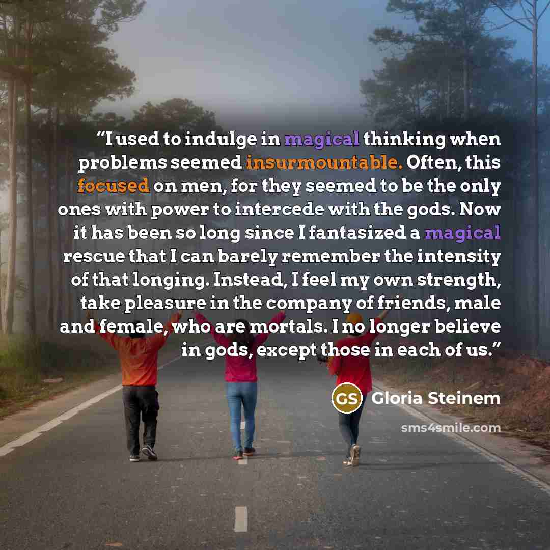 “I used to indulge in magical thinking when problems seemed insurmountable. Often, this focused on men, for they seemed to be the only ones with power to intercede with the gods. Now it has been so long since I fantasized a magical rescue that I can barely remember the intensity of that longing…” quote by Gloria Steinem
