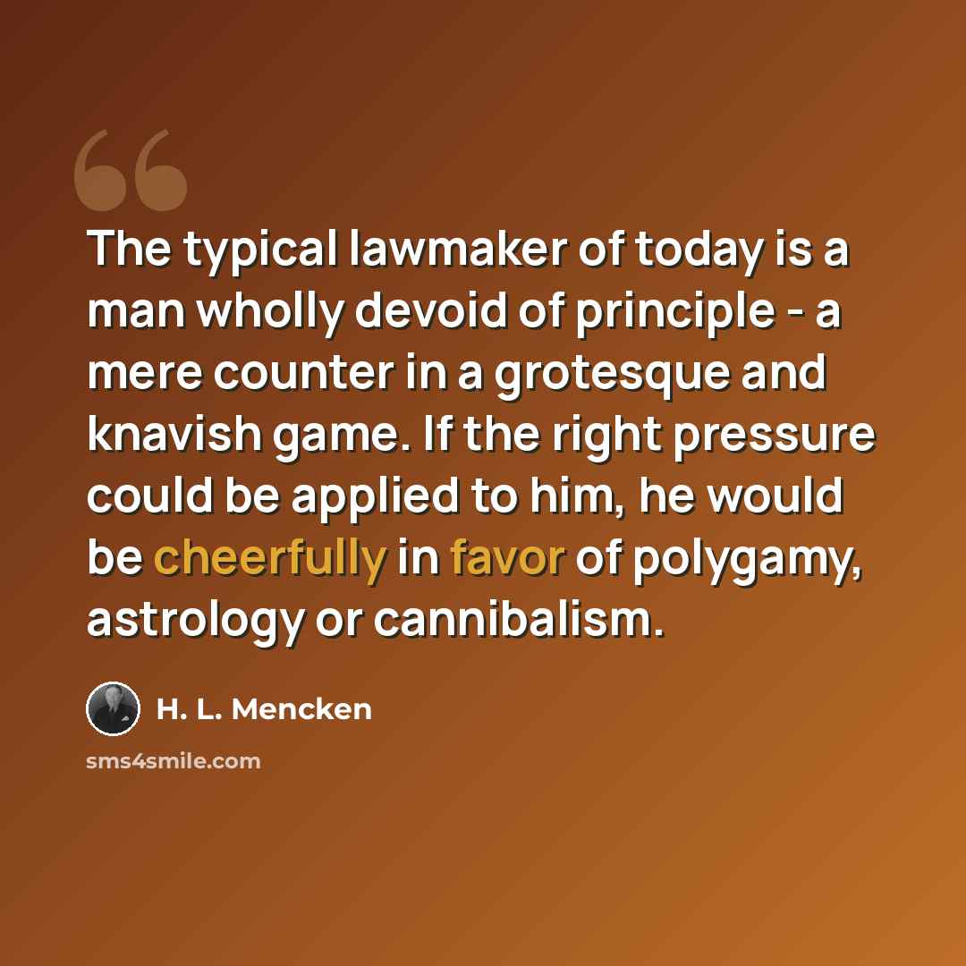 “The typical lawmaker of today is a man wholly devoid of principle - a mere counter in a grotesque and knavish game. If the right pressure could be applied to him, he would be cheerfully in favor of polygamy, astrology or cannibalism.” quote by H. L. Mencken