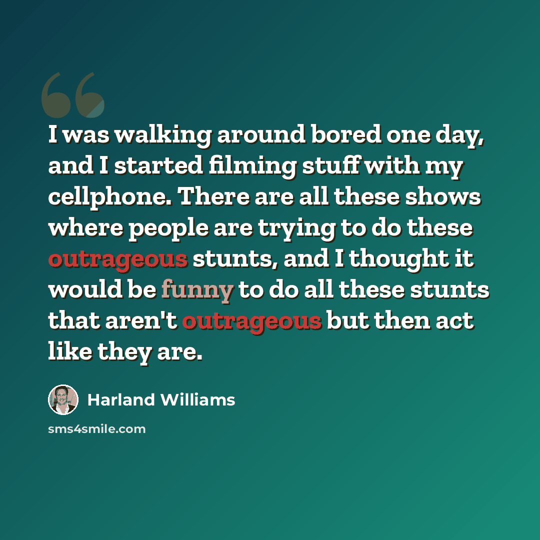 “I was walking around bored one day, and I started filming stuff with my cellphone. There are all these shows where people are trying to do these outrageous stunts, and I thought it would be funny to do all these stunts that aren't outrageous but then act like they are.” quote by Harland Williams