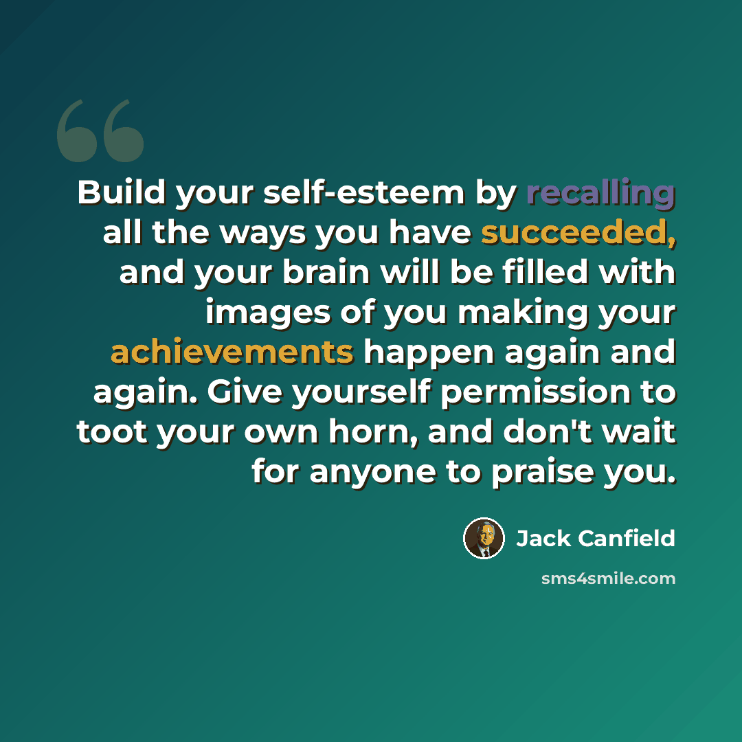 “Build your self-esteem by recalling all the ways you have succeeded, and your brain will be filled with images of you making your achievements happen again and again. Give yourself permission to toot your own horn, and don't wait for anyone to praise you.” quote by Jack Canfield