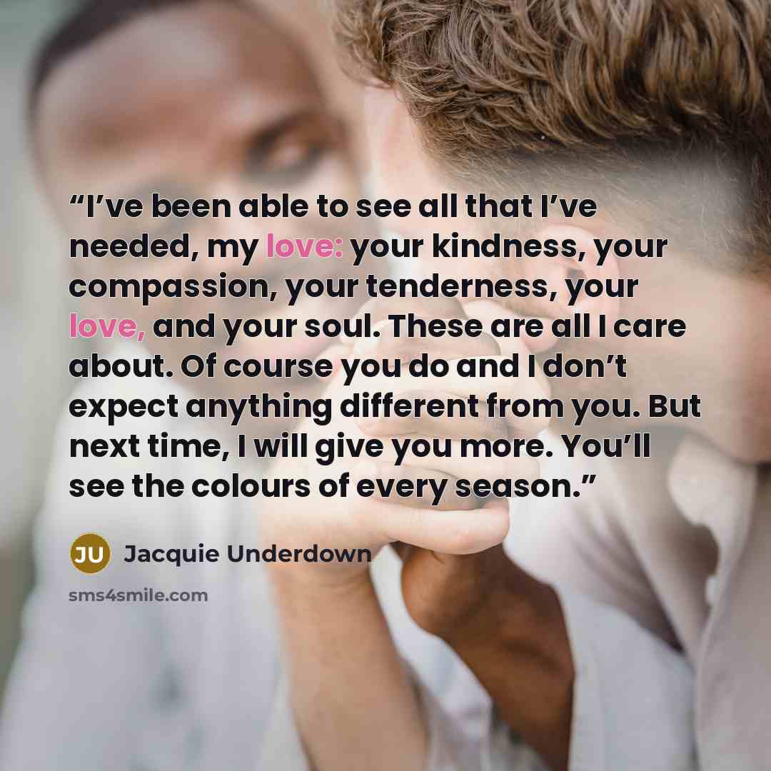 “I’ve been able to see all that I’ve needed, my love: your kindness, your compassion, your tenderness, your love, and your soul. These are all I care about. Of course you do and I don’t expect anything different from you. But next time, I will give you more. You’ll see the colours of every season.” quote by Jacquie Underdown