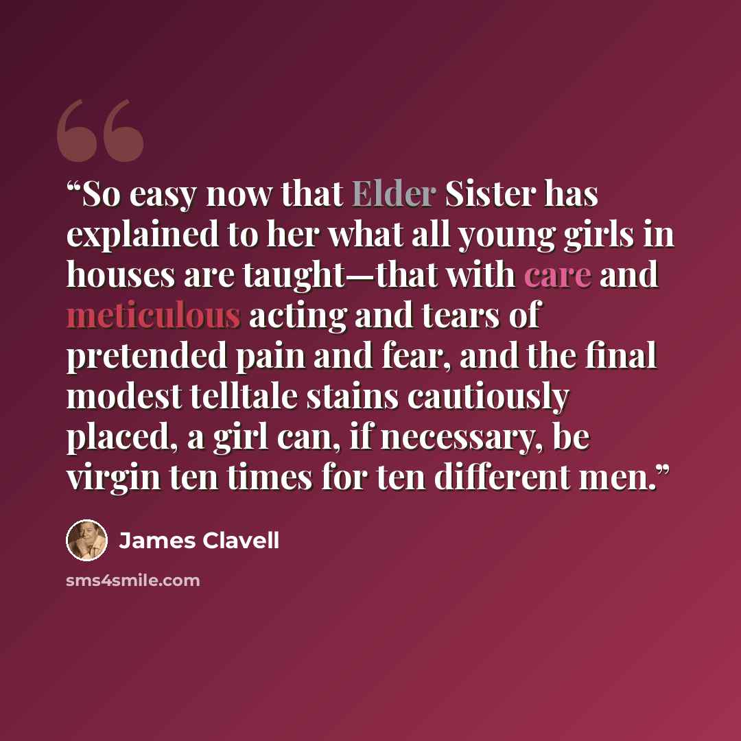 “So easy now that Elder Sister has explained to her what all young girls in houses are taught—that with care and meticulous acting and tears of pretended pain and fear, and the final modest telltale stains cautiously placed, a girl can, if necessary, be virgin ten times for ten different men.” quote by James Clavell