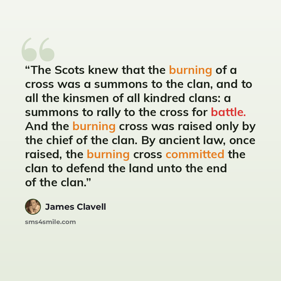 “The Scots knew that the burning of a cross was a summons to the clan, and to all the kinsmen of all kindred clans: a summons to rally to the cross for battle. And the burning cross was raised only by the chief of the clan. By ancient law, once raised, the burning cross committed the clan to defend…” quote by James Clavell
