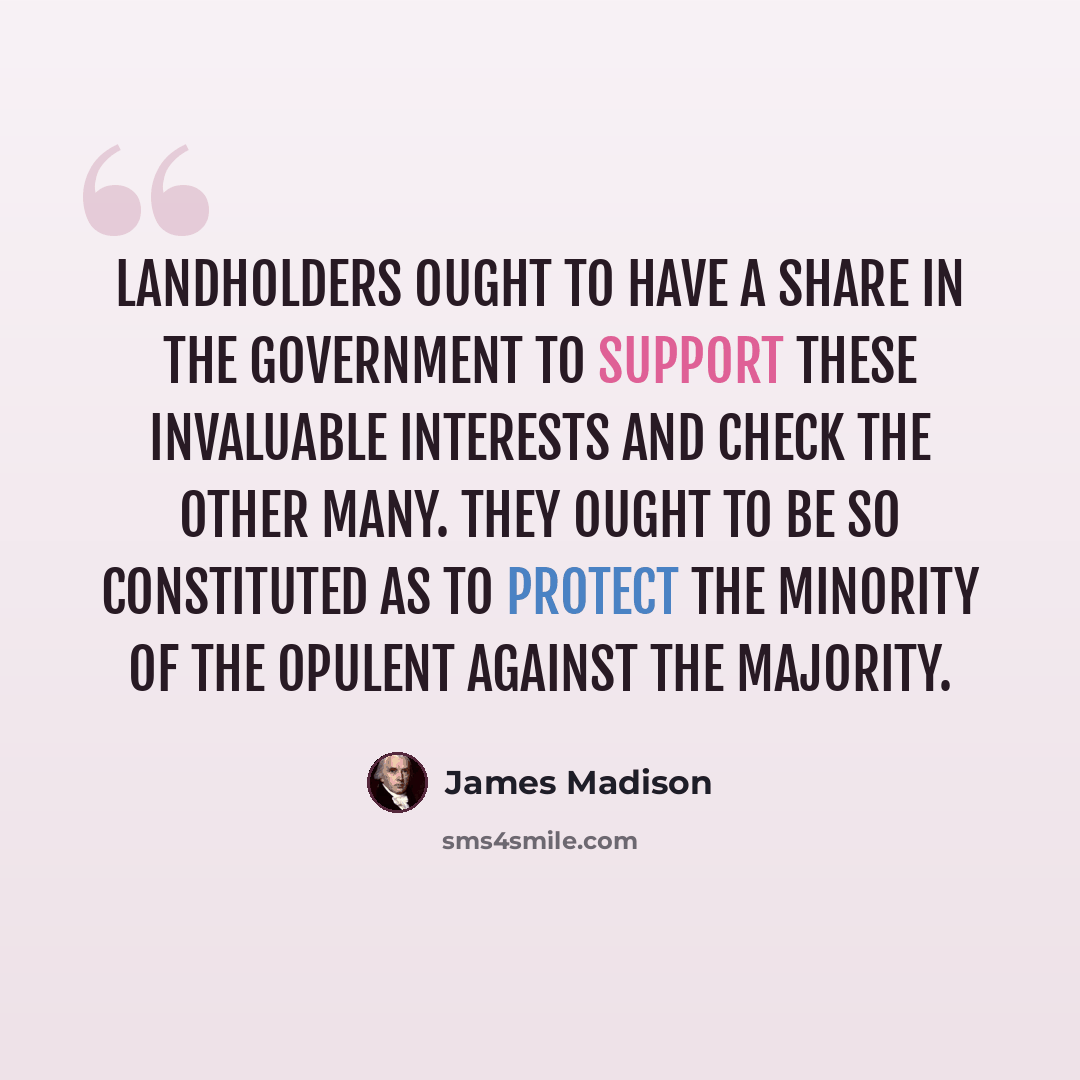 “Landholders ought to have a share in the government to support these invaluable interests and check the other many. They ought to be so constituted as to protect the minority of the opulent against the majority.” quote by James Madison