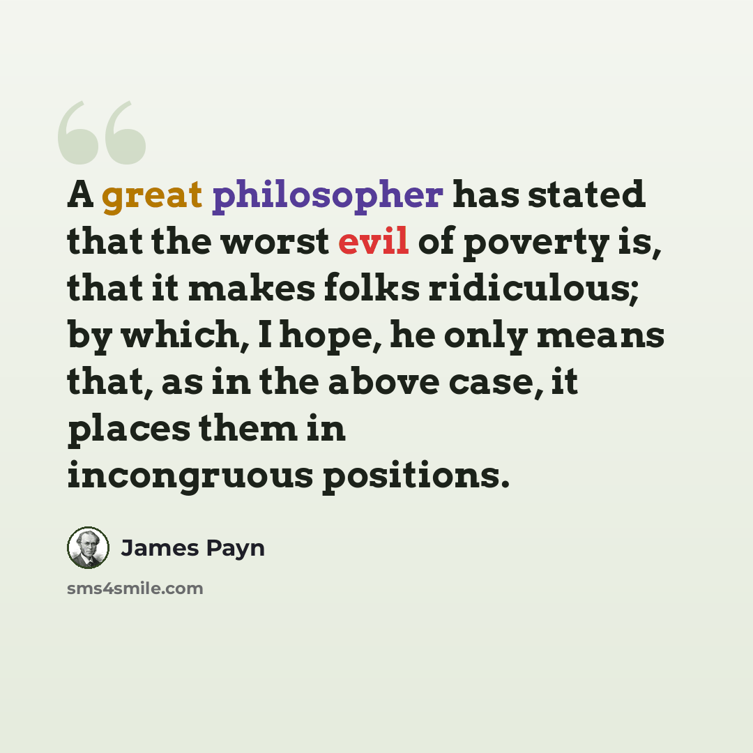 “A great philosopher has stated that the worst evil of poverty is, that it makes folks ridiculous; by which, I hope, he only means that, as in the above case, it places them in incongruous positions.” quote by James Payn