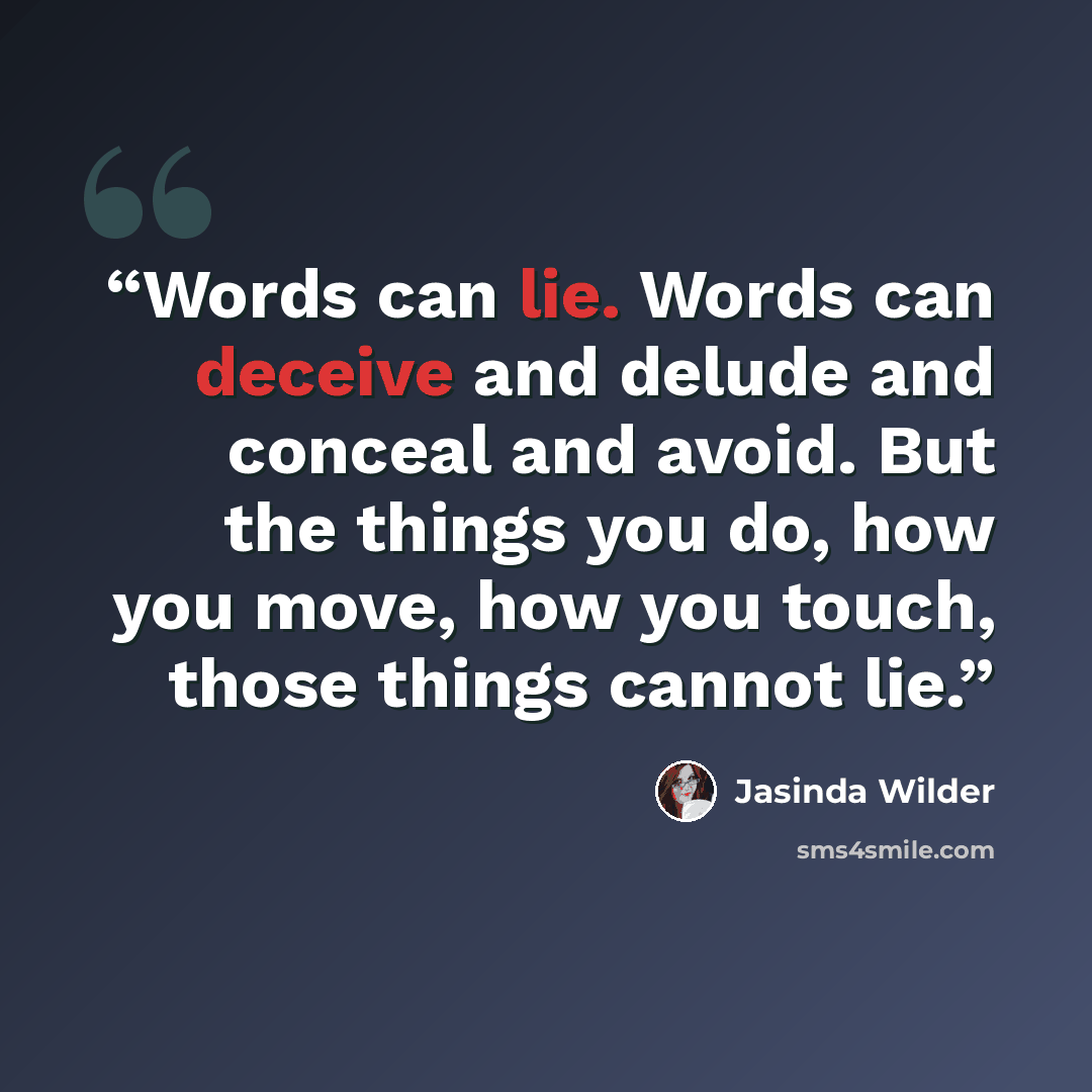“Words can lie. Words can deceive and delude and conceal and avoid. But the things you do, how you move, how you touch, those things cannot lie.” quote by Jasinda Wilder