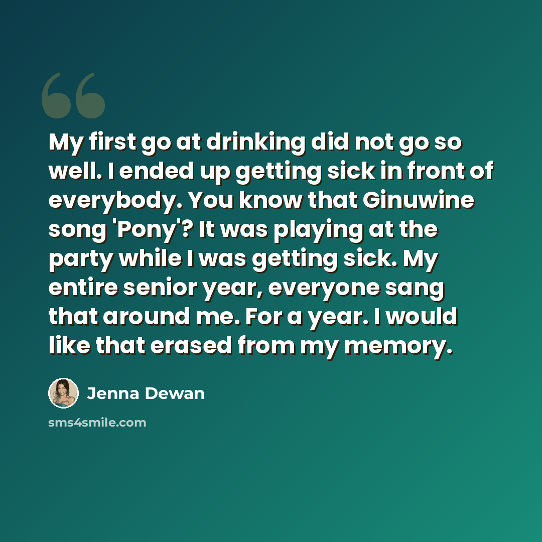 “My first go at drinking did not go so well. I ended up getting sick in front of everybody. You know that Ginuwine song 'Pony'? It was playing at the party while I was getting sick. My entire senior year, everyone sang that around me. For a year. I would like that erased from my memory.” quote by Jenna Dewan