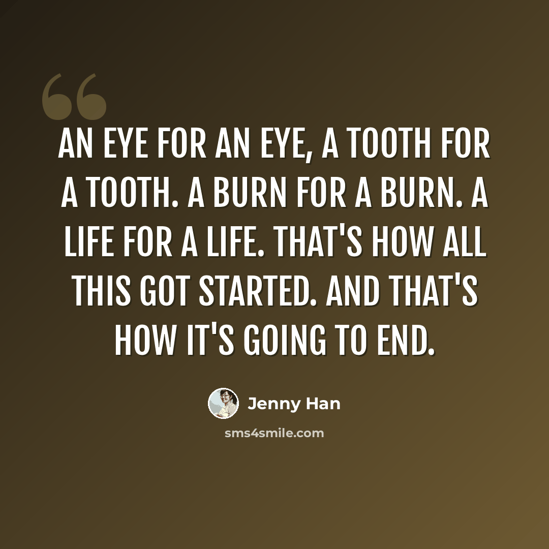“An eye for an eye, a tooth for a tooth. a burn for a burn. a life for a life. that's how all this got started. and that's how it's going to end.” quote by Jenny Han