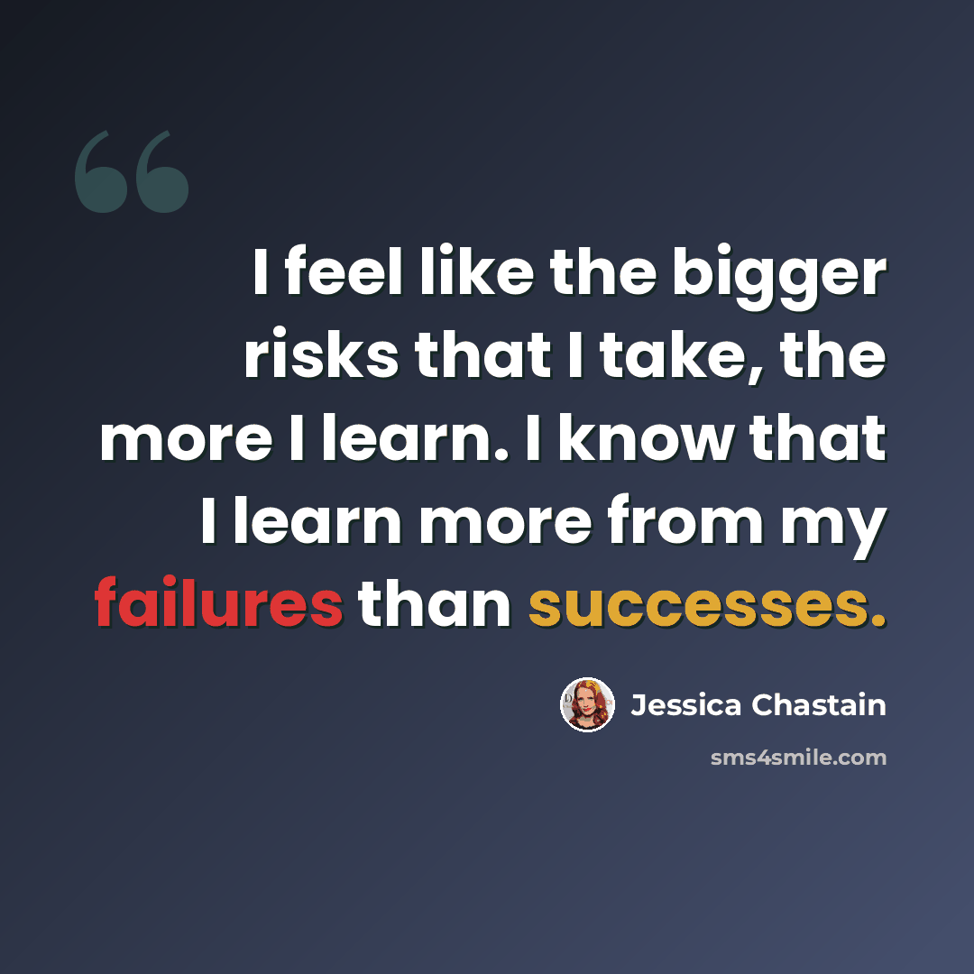 “I feel like the bigger risks that I take, the more I learn. I know that I learn more from my failures than successes.” quote by Jessica Chastain