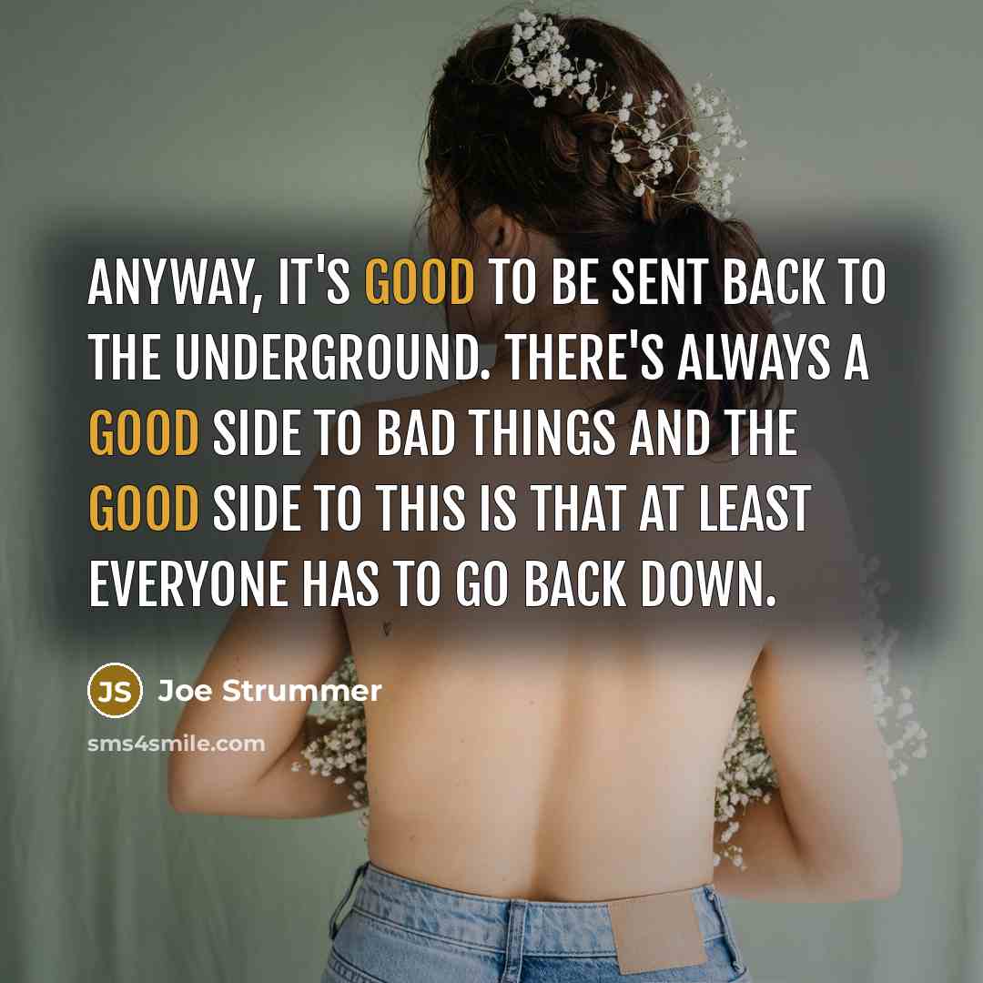 “Anyway, it's good to be sent back to the underground. There's always a good side to bad things and the good side to this is that at least everyone has to go back down.” quote by Joe Strummer
