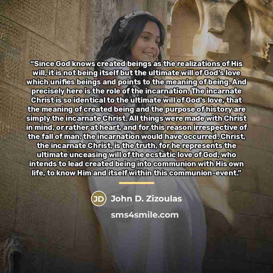 “Since God knows created beings as the realizations of His will, it is not being itself but the ultimate will of God's love which unifies beings and points to the meaning of being. And precisely here is the role of the incarnation. The incarnate Christ is so identical to the ultimate will of God's…” quote by John D. Zizoulas