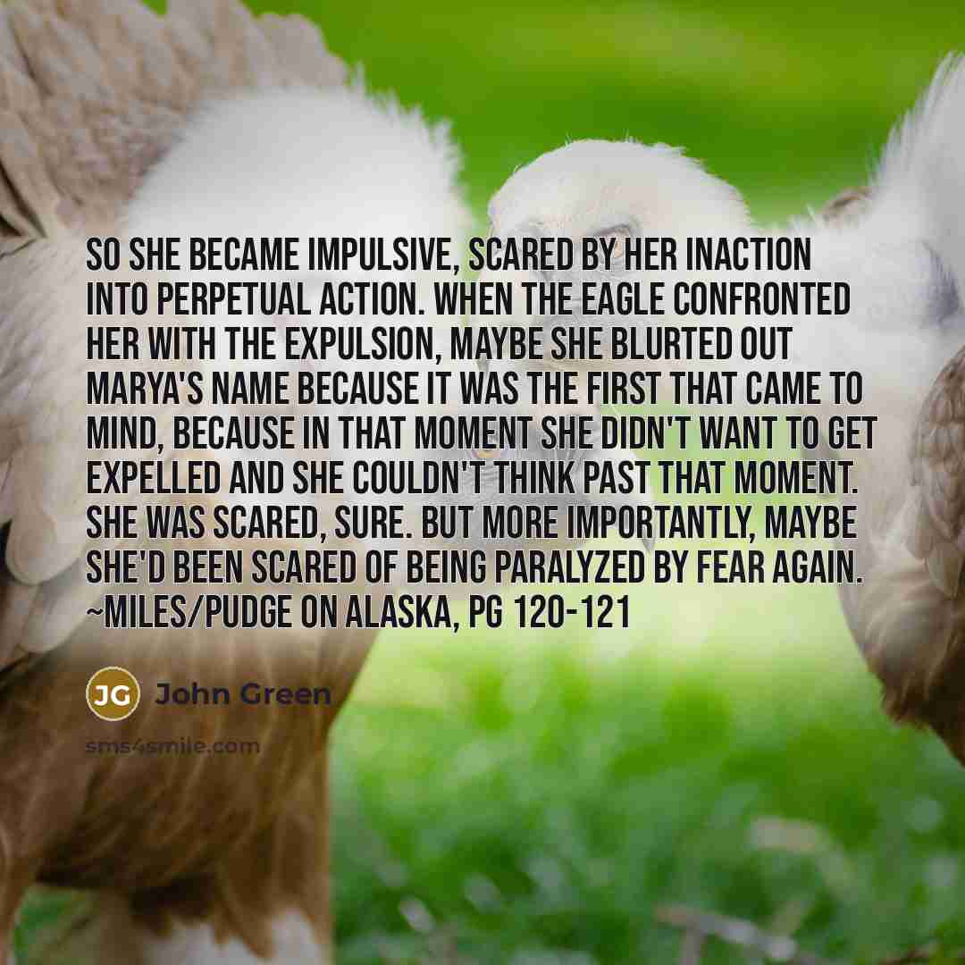 “So she became impulsive, scared by her inaction into perpetual action. When the Eagle confronted her with the expulsion, maybe she blurted out Marya's name because it was the first that came to mind, because in that moment she didn't want to get expelled and she couldn't think past that moment…” quote by John Green