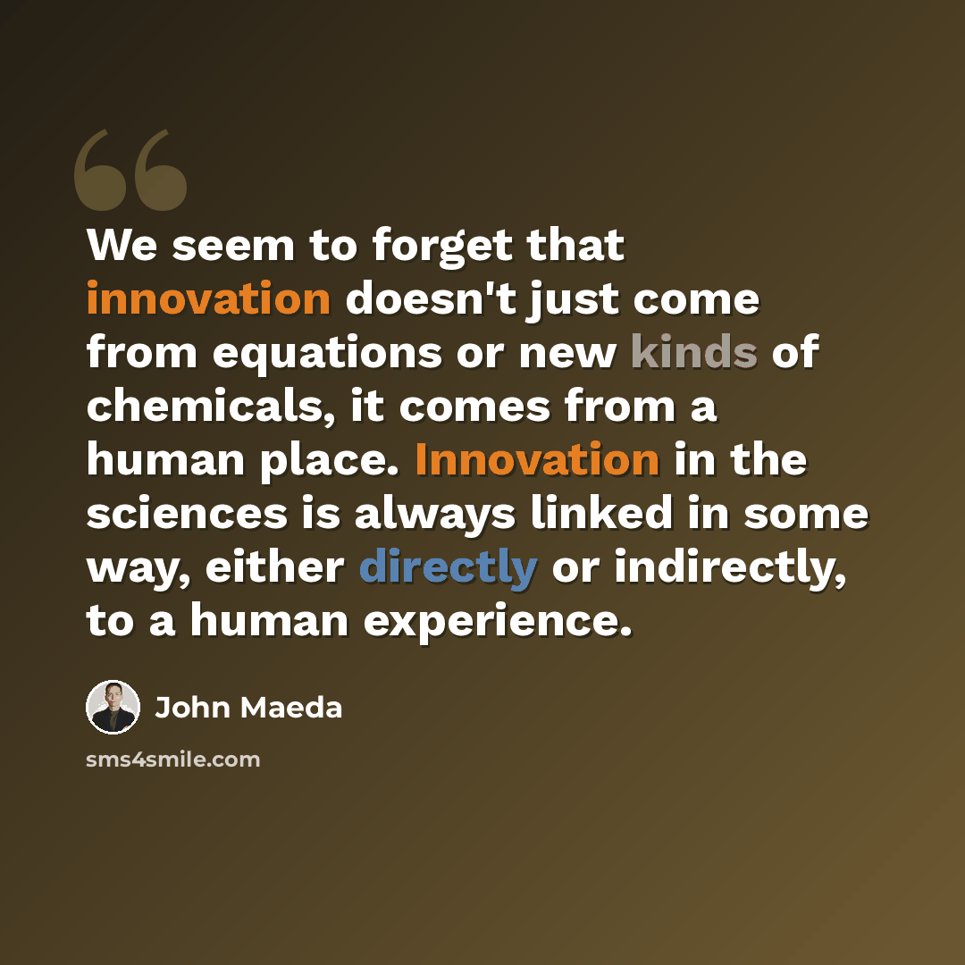 “We seem to forget that innovation doesn't just come from equations or new kinds of chemicals, it comes from a human place. Innovation in the sciences is always linked in some way, either directly or indirectly, to a human experience.” quote by John Maeda