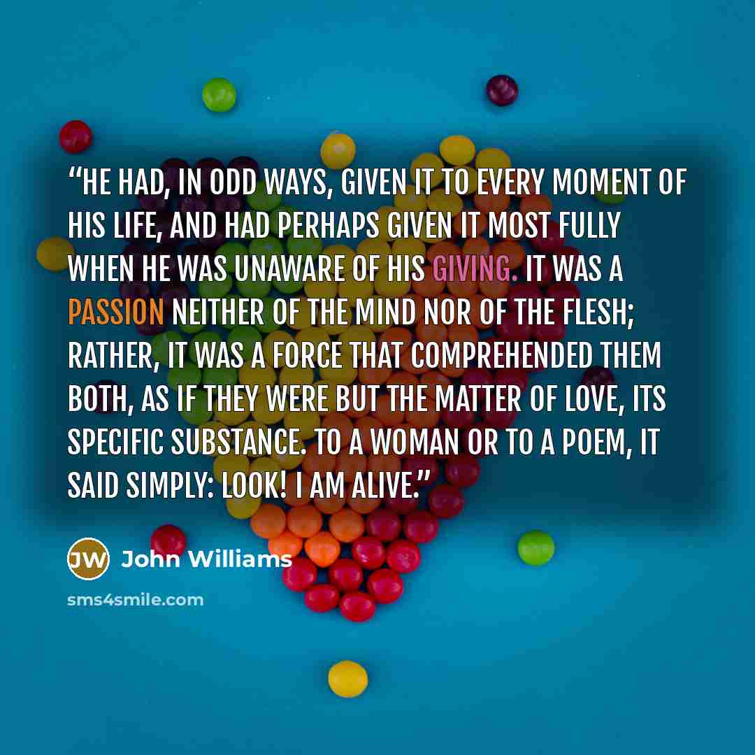 “He had, in odd ways, given it to every moment of his life, and had perhaps given it most fully when he was unaware of his giving. It was a passion neither of the mind nor of the flesh; rather, it was a force that comprehended them both, as if they were but the matter of love, its specific…” quote by John Williams