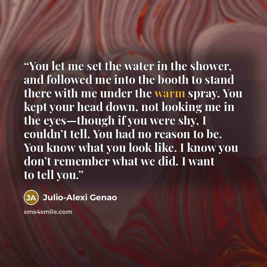 “You let me set the water in the shower, and followed me into the booth to stand there with me under the warm spray. You kept your head down, not looking me in the eyes—though if you were shy, I couldn’t tell. You had no reason to be. You know what you look like. I know you don’t remember what we…” quote by Julio-Alexi Genao