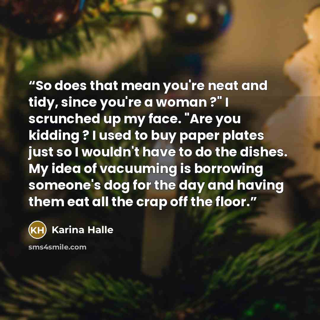 “So does that mean you're neat and tidy, since you're a woman ?" I scrunched up my face. "Are you kidding ? I used to buy paper plates just so I wouldn't have to do the dishes. My idea of vacuuming is borrowing someone's dog for the day and having them eat all the crap off the floor.” quote by Karina Halle